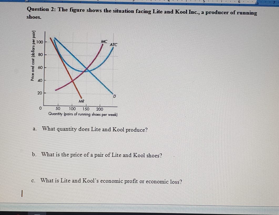 Question 2: The figure shows the situation facing Lite and Kool Inc., a producer of running
shoes.
100
MC
ATC
8 80
60
40
20
MR
50
100
150
200
Quantity (pairs of running shoes per week)
a. What quantity does Lite and Kool produce?
b. What is the price of a pair of Lite and Kool shoes?
с.
What is Lite and Kool's economic profit or economic loss?
Price and cost (dollars per pair)
