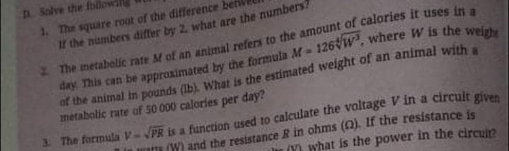 D. Solve the foll
1. The square root of the difference be
If the numbers differ by 2, what are the numbers7
day. This can be approximated by the formula M-
metabolic rate af 50 000 calories per day?
3 The formula V
in rate (W) and the resistance R in ohms (). If the resistance is
lir (Y) what is the power in the circuit?
