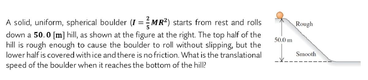 A solid, uniform, spherical boulder (I = MR²) starts from rest and rolls
down a 50.0 [m] hill, as shown at the figure at the right. The top half of the
hill is rough enough to cause the boulder to roll without slipping, but the
lower half is covered with ice and there is no friction. What is the translational
Rough
50.0 m
Smooth
speed of the boulder when it reaches the bottom of the hill?
