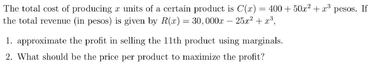 The total cost of producing x units of a certain product is C(x) = 400 + 50x² + x³
the total revenue (in pesos) is given by R(x) = 30,000x – 25x² + x³,
pesos. If
1. approximate the profit in selling the 11th product using marginals.
2. What should be the price per product to maximize the profit?
