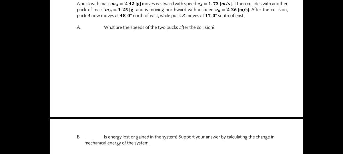 A puck with mass mĄ = 2.42 [g] moves eastward with speed va = 1. 73 [m/s].It then collides with another
puck of mass mg = 1.25 [g] and is moving northward with a speed vg = 2. 26 [m/s]. After the collision,
puck A now moves at 48. 0° north of east, while puck B moves at 17.0° south of east.
А.
What are the speeds of the two pucks after the collision?
В.
Is energy lost or gained in the system? Support your answer by calculating the change in
mechanıcal energy of the system.
