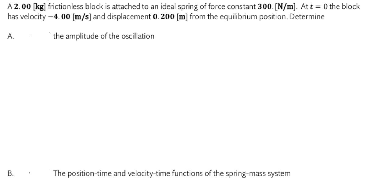 A 2.00 [kg] frictionless block is attached to an ideal spring of force constant 300. [N/m]. At t = 0 the block
has velocity –4. 00 [m/s] and displacement 0. 200 [m] from the equilibrium position. Determine
A.
the amplitude of the oscillation
The position-time and velocity-time functions of the spring-mass system
B.
