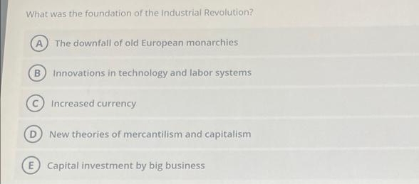 What was the foundation of the Industrial Revolution?
A The downfall of old European monarchies
B Innovations in technology and labor systems
Increased currency
New theories of mercantilism and capitalism
E Capital investment by big business

