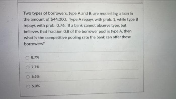 Two types of borrowers, type A and B, are requesting a loan in
the amount of $44,000. Type A repays with prob. 1, while type B
repays with prob. 0.76. If a bank cannot observe type, but
believes that fraction 0.8 of the borrower pool is type A, then
what is the competitive pooling rate the bank can offer these
borrowers?
8.7%
7.7%
6.5%
5.0%
