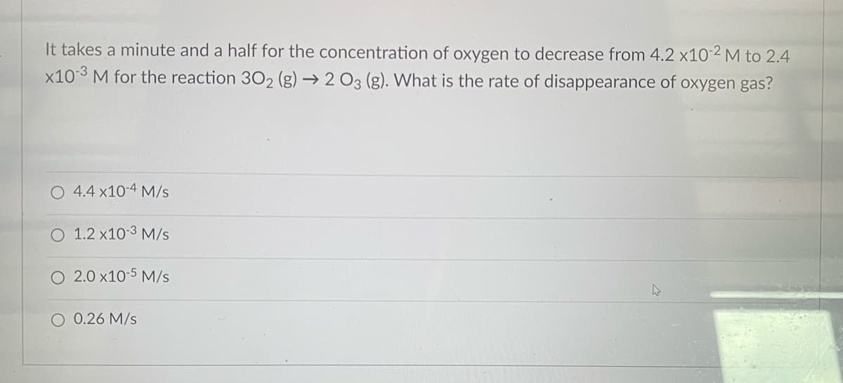 It takes a minute and a half for the concentration of oxygen to decrease from 4.2 x10-2 M to 2.4
x10-3 M for the reaction 302 (g) → 2 O3 (g). What is the rate of disappearance of oxygen gas?
O 4.4 x10-4 M/s
O 1.2 x10-3 M/s
O 2.0 x10-5 M/s
O 0.26 M/s
