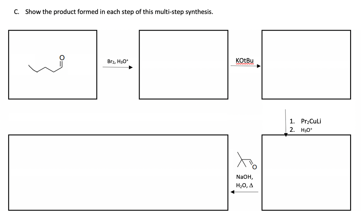 C. Show the product formed
each step of this multi-step synthesis.
Br2, H3O+
KOtBu
NaOH,
H₂O, A
1. Pr₂CuLi
2.
H3O+