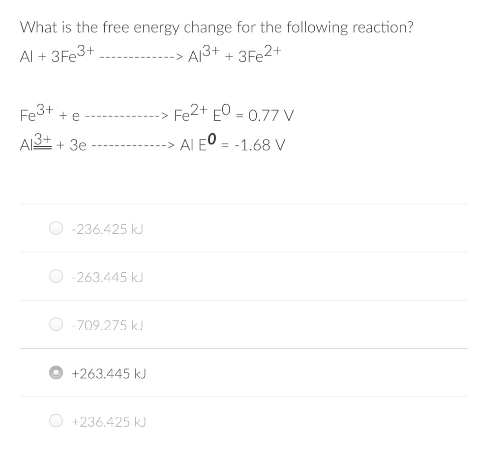 What is the free energy change for the following reaction?
Al + 3Fe3+
A1³+ + 3Fe2+
Fe3+
+ e
Al3+ + 3e
-236.425 kJ
-263.445 kJ
-709.275 kJ
+263.445 kJ
+236.425 kJ
Fe2+ EO = 0.77 V
-> AI EO = -1.68 V
