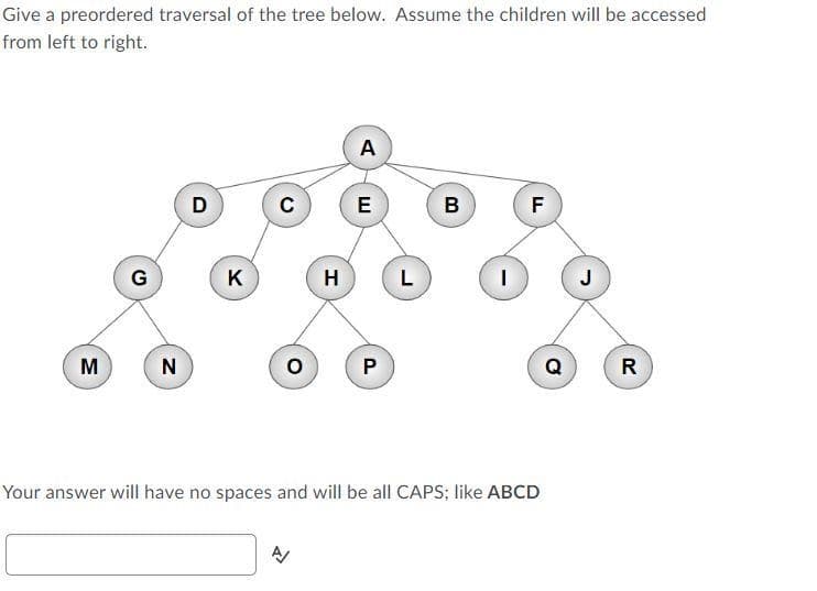 Give a preordered traversal of the tree below. Assume the children will be accessed
from left to right.
A
D
E
F
G
K
H
L
J
M
P
Q
R
Your answer will have no spaces and will be all CAPS; like ABCD

