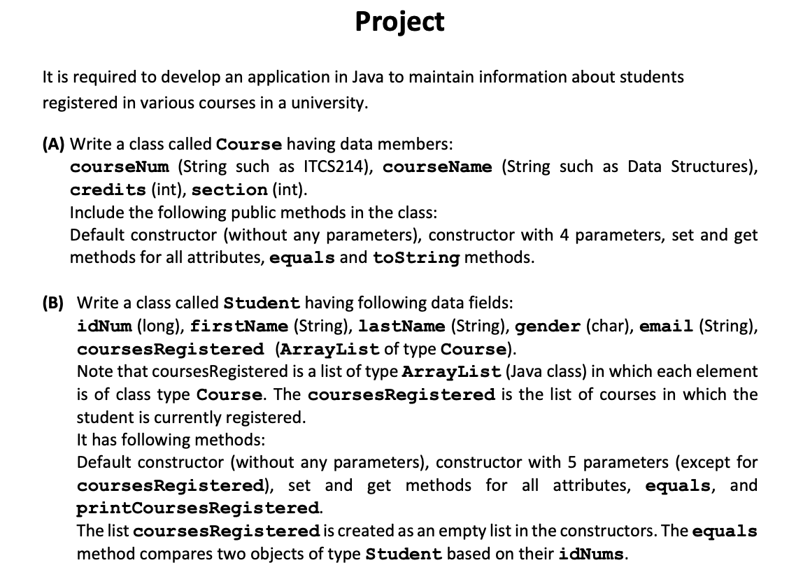 Project
It is required to develop an application in Java to maintain information about students
registered in various courses in a university.
(A) Write a class called Course having data members:
courseNum (String such as ITCS214), courseName (String such as Data Structures),
credits (int), section (int).
Include the following public methods in the class:
Default constructor (without any parameters), constructor with 4 parameters, set and get
methods for all attributes, equals and toString methods.
(B) Write a class called Student having following data fields:
idNum (long), firstName (String), lastName (String), gender (char), email (String),
coursesRegistered (ArrayList of type Course).
Note that coursesRegistered is a list of type ArrayList (Java class) in which each element
is of class type Course. The coursesRegistered is the list of courses in which the
student is currently registered.
It has following methods:
Default constructor (without any parameters), constructor with 5 parameters (except for
coursesRegistered), set and get methods for all attributes, equals, and
printCoursesRegistered.
The list coursesRegisteredis created as an empty list in the constructors. The equals
method compares two objects of type Student based on their idNums.
