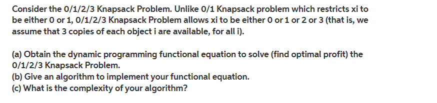 Consider the 0/1/2/3 Knapsack Problem. Unlike 0/1 Knapsack problem which restricts xi to
be either 0 or 1, 0/1/2/3 Knapsack Problem allows xi to be either 0 or 1 or 2 or 3 (that is, we
assume that 3 copies of each object i are available, for all i).
(a) Obtain the dynamic programming functional equation to solve (find optimal profit) the
0/1/2/3 Knapsack Problem.
(b) Give an algorithm to implement your functional equation.
(c) What is the complexity of your algorithm?
