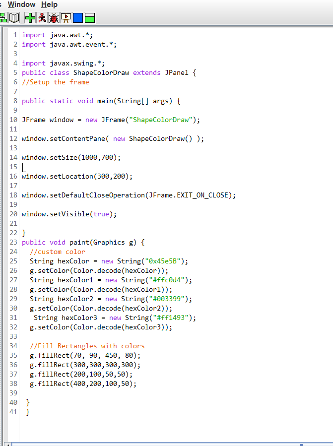 s Window Help
1 import java.awt.*;
2 import java.awt.event.*;
3
4 import javax.swing.*;
5 public class ShapeColorDraw extends JPanel {
6 //Setup the frame
7
8 public static void main(String[] args) {
9.
10 JFrame window = new JFrame ("ShapeColorDraw");
11
12 window.setContentPane( new ShapeColorDraw() );
13
14 window.setSize(1000,700);
15 L
16 window.setLocation(300,200);
17
18 window.setDefaultCloseOperation(JFrame. EXIT_ON_CLOSE);
19
20 window.setVisible(true);
21
22 }
23 public void paint(Graphics g) {
24
//custom color
String hexColor = new String("Ox45e5B");
g. setColor (Color.decode (hexColor));
String hexColor1
g.setColor(Color.decode(hexColor1));
String hexColor2 = new String("#003399");
g.setColor(Color.decode(hexColor2));
String hexColor3 = new String("#ff1493");
g.setColor (Color.decode(hexColor3));
25
26
27
= new String("#ffc0d4");
28
29
30
31
32
33
//Fill Rectangles with colors
g.fillRect(70, 90, 450, 80);
g.fillRect(300,300,300,300);
g.fillRect(200,100,50,50);
g.fillRect(400, 200,100,50);
34
35
36
37
38
39
40 }
41 }
III
