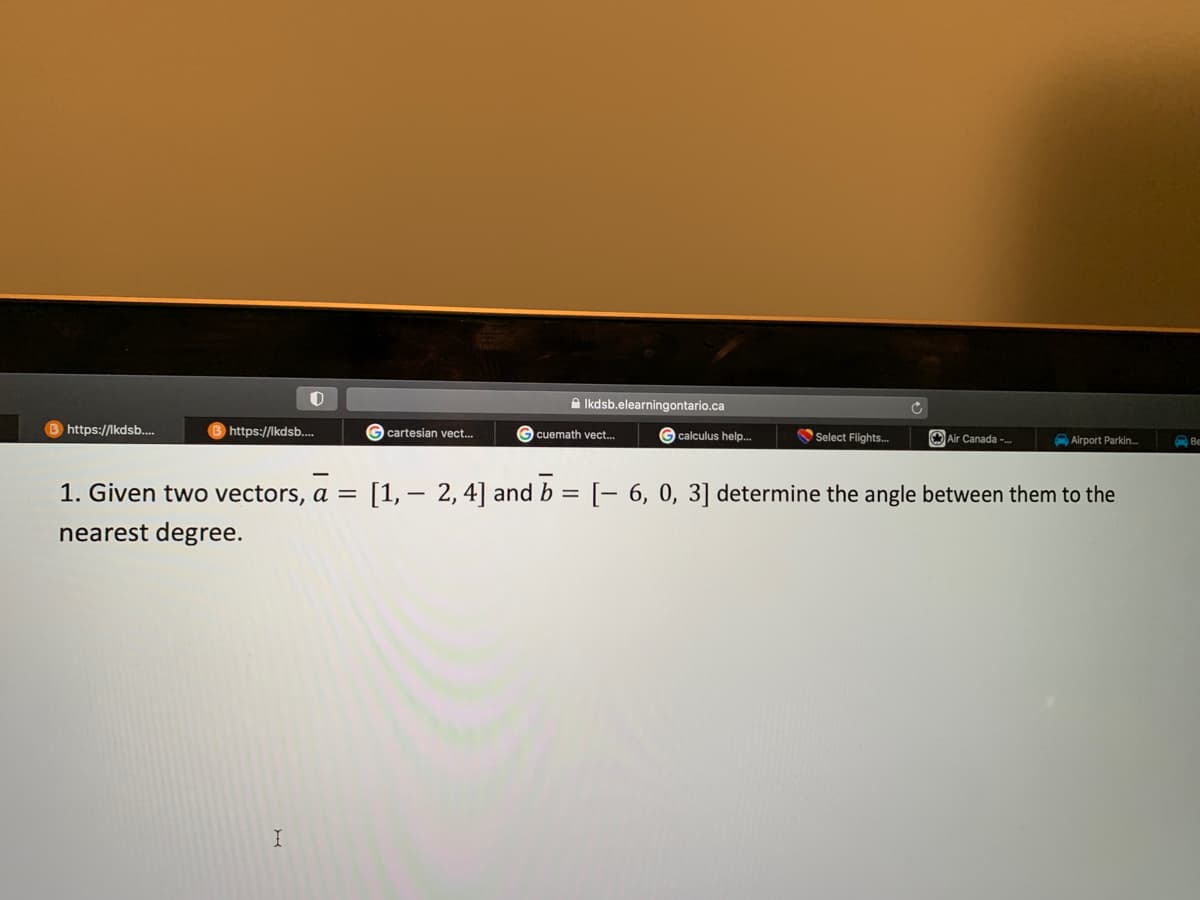 B https://lkdsb....
O
https://lkdsb....
I
cartesian vect...
Ikdsb.elearningontario.ca
G calculus help...
G cuemath vect...
Select Flights...
G
Air Canada -...
Airport Parkin...
1. Given two vectors, a = [1, 2, 4] and b = [- 6, 0, 3] determine the angle between them to the
nearest degree.
Be