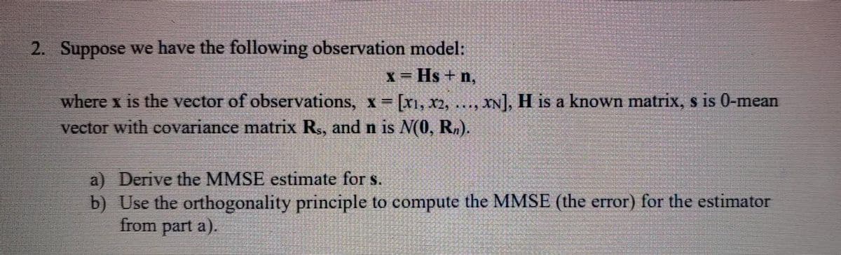 2. Suppose we have the following observation model:
X= Hs +n,
where x is the vector of observations, x [x1, x2, ..., XN], H is a known matrix, s is 0-mean
vector with covariance matrix R., and n is N(0, R,).
a) Derive the MMSE estimate for s.
b) Use the orthogonality principle to compute the MMSE (the error) for the estimator
from part a).
