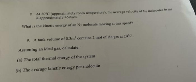 8. At 20°C (approximately room temperature), the average velocity of N2 molecules in air
is approximately 469m/s.
What is the kinetic energy of an Na molecule moving at this speed?
9. A tank volume of 0.3m' contains 2 mol of He gas at 20°C.
Assuming an ideal gas, calculate:
(a) The total thermal energy of the system
(b) The average kinetic energy per molecule
