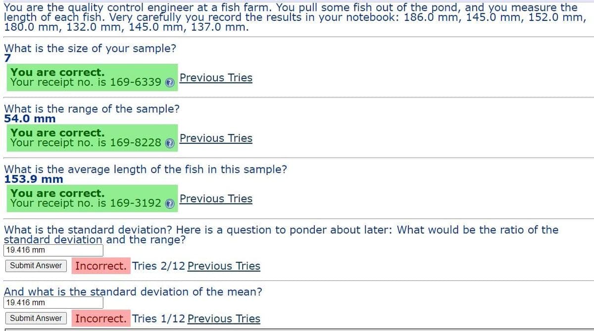 You are the quality control engineer at a fish farm. You pull some fish out of the pond, and you measure the
length of each fish. Very carefully you record the results in your notebook: 186.0 mm, 145.0 mm, 152.0 mm,
180.0 mm, 132.0 mm, 145.0 mm, 137.0 mm.
What is the size of your sample?
7
You are correct.
Your receipt no. is 169-6339 O
Previous Tries
What is the range of the sample?
54.0 mm
You are correct.
Previous Tries
Your receipt no. is 169-8228 e
What is the average length of the fish in this sample?
153.9 mm
You are correct.
Your receipt no. is 169-3192 0
Previous Tries
What is the standard deviation? Here is a question to ponder about later: What would be the ratio of the
standard deviation and the range?
19.416 mm
Submit Answer
Incorrect. Tries 2/12 Previous Tries
And what is the standard deviation of the mean?
19.416 mm
Submit Answer
Incorrect. Tries 1/12 Previous Tries
