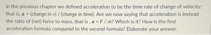 In the previous chapter we defined acceleration to be the time rate of change of velocity;
that is, a = (change in v) / (change in time). Are we now saying that acceleration is instead
the ratio of (net) force to mass, that is , a = F/ m? Which is it? How is the first
acceleration formula compared to the second formula? Elaborate your answer.
%3!
