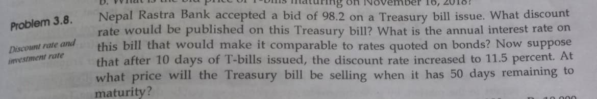 Problem 3.8.
Discount rate and
investment rate
ber 16,
Nepal Rastra Bank accepted a bid of 98.2 on a Treasury bill issue. What discount
rate would be published on this Treasury bill? What is the annual interest rate on
this bill that would make it comparable to rates quoted on bonds? Now suppose
that after 10 days of T-bills issued, the discount rate increased to 11.5 percent. At
what price will the Treasury bill be selling when it has 50 days remaining to
maturity?
10.000