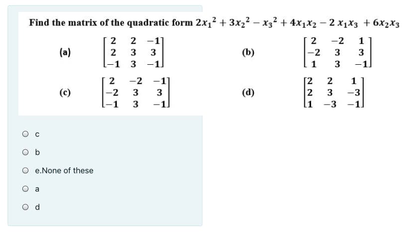 Find the matrix of the quadratic form 2x1? + 3x22 – x3² + 4x1x2 – 2 x1x3 + 6x2x3
2
2 -1]
-2
1
(a)
2
3
(b)
-2
3
3
-1
3
-1]
1
3
-1
2
-2 -1]
[2
2
li -3
2
(c)
-2
3
(d)
3
-3
-1
3
-1]
-1]
O b
O e.None of these
O a
O d
