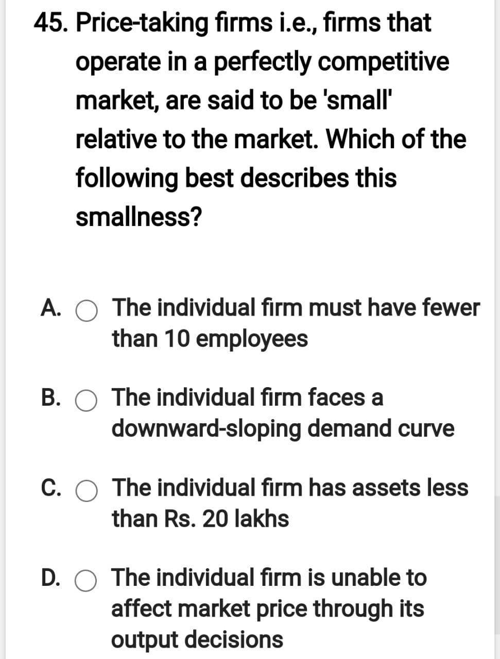 45. Price-taking firms i.e., firms that
operate in a perfectly competitive
market, are said to be 'small'
relative to the market. Which of the
following best describes this
smallness?
A. O The individual firm must have fewer
than 10 employees
B. O The individual firm faces a
downward-sloping demand curve
С.
The individual firm has assets less
than Rs. 20 lakhs
D.
The individual firm is unable to
affect market price through its
output decisions
