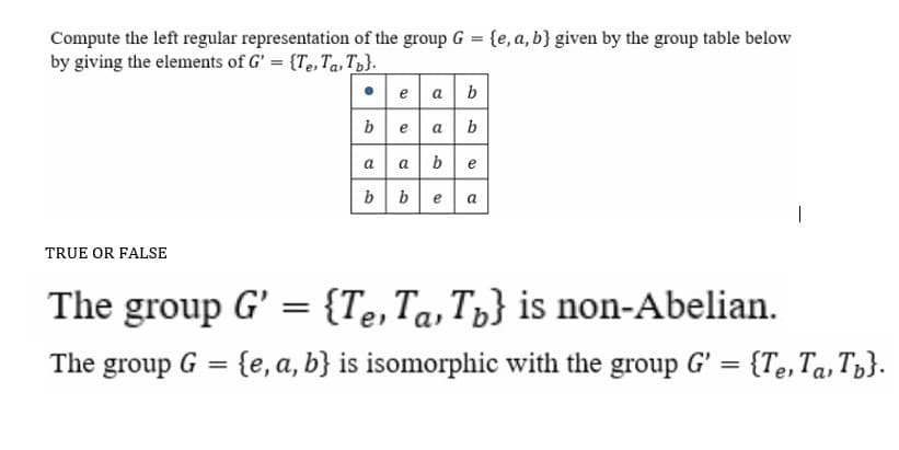 Compute the left regular representation of the group G = {e, a, b} given by the group table below
by giving the elements of G' = {Te, Ta, Tp}.
• e a b
be
a b
a ab
e
bbea
|
TRUE OR FALSE
The group G' = {Te,Ta,Tp} is non-Abelian.
%3D
The
group
G = {e, a, b} is isomorphic with the group G' = {Te,Ta, T3}.
