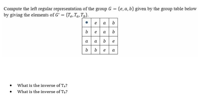 Compute the left regular representation of the group G = {e, a, b} given by the group table below
by giving the elements of G' = {Te, Ta, Tp}.
• e a b
beab
a a be
bbe
a
What is the inverse of Ta?
What is the inverse of Tb?
