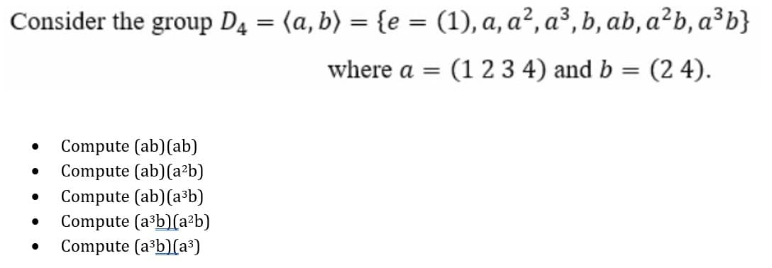Consider the group D4 = (a, b) = {e = (1), a, a², a³, b, ab, a²b, a³b}
where a =
(1 23 4) and b = (2 4).
Compute (ab)(ab)
Compute (ab)(a²b)
Compute (ab)(a³b)
Compute (a b)(a²b)
Compute (a³b)(a³)
