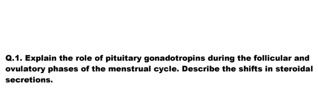 Q.1. Explain the role of pituitary gonadotropins during the follicular and
ovulatory phases of the menstrual cycle. Describe the shifts in steroidal
secretions.
