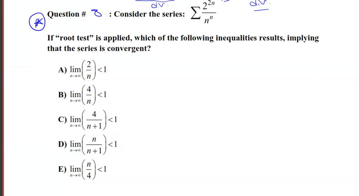 dr.
Question # O : Consider the series:
22n
n"
If “root test" is applied, which of the following inequalities results, implying
that the series is convergent?
A) lim
<1
n
4
В) lim
<1
4
<1
n +1
C) lim
D) lim
n→ n +1
<1
E) lim
n→0 4
<1

