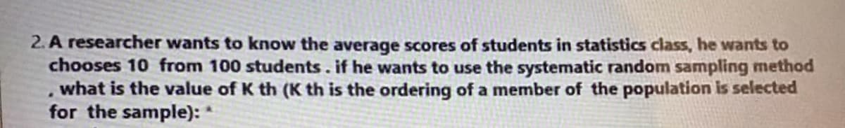 2. A researcher wants to know the average scores of students in statistics class, he wants to
chooses 10 from 100 students.if he wants to use the systematic random sampling method
what is the value of K th (K th is the ordering of a member of the population is selected
for the sample): *

