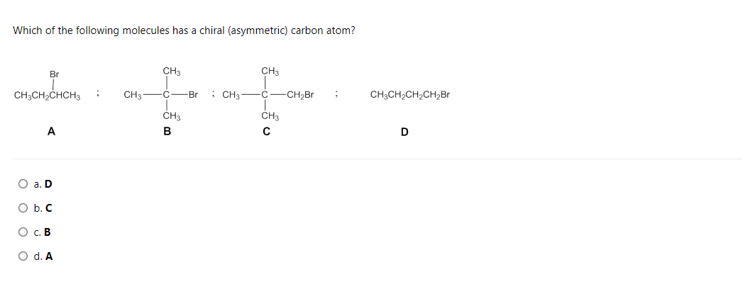 Which of the following molecules has a chiral (asymmetric) carbon atom?
Br
CH3
CH3
CH;CH2CHCH3
CH3-C
; CH3
C-CH,Br
CH3CH2CH2CH2Br
-Br
CH3
CH3
A
O a. D
O b. C
О с. В
O d. A
