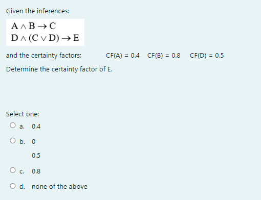Given the inferences:
A AB →C
DA (C v D) →E
and the certainty factors:
CF(A) = 0.4 CF(B) = 0.8 CF(D) = 0.5
Determine the certainty factor of E.
Select one:
O a.
0.4
O b. 0
0.5
O . 0.8
O d. none of the above
