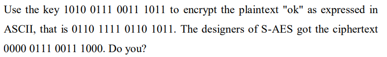Use the key 1010 0111 0011 1011 to encrypt the plaintext "ok" as expressed in
ASCII, that is 0110 1111 0110 1011. The designers of S-AES got the ciphertext
0000 0111 0011 1000. Do you?
