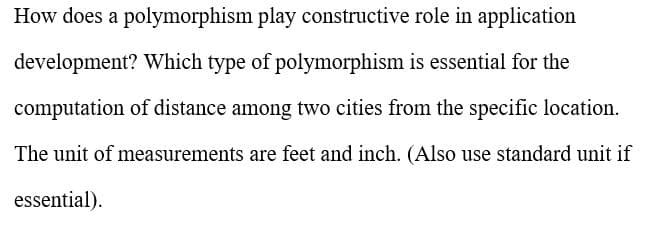 How does a polymorphism play constructive role in application
development? Which type of polymorphism is essential for the
computation of distance among two cities from the specific location.
The unit of measurements are feet and inch. (Also use standard unit if
essential).

