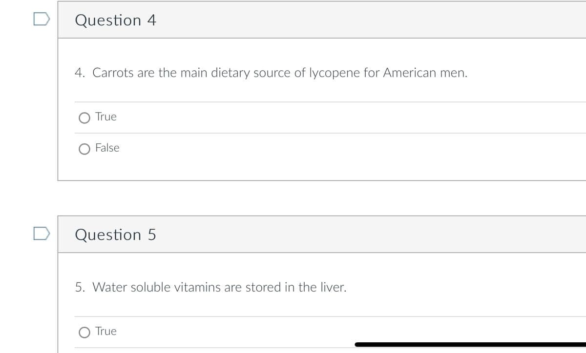 Question 4
4. Carrots are the main dietary source of lycopene for American men.
True
False
Question 5
5. Water soluble vitamins are stored in the liver.
True