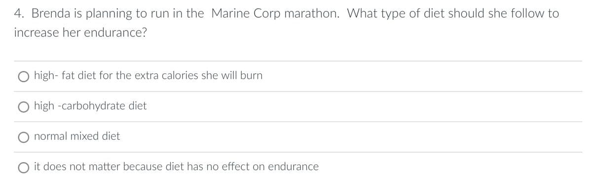 4. Brenda is planning to run in the Marine Corp marathon. What type of diet should she follow to
increase her endurance?
high-fat diet for the extra calories she will burn
high -carbohydrate diet
normal mixed diet
O it does not matter because diet has no effect on endurance