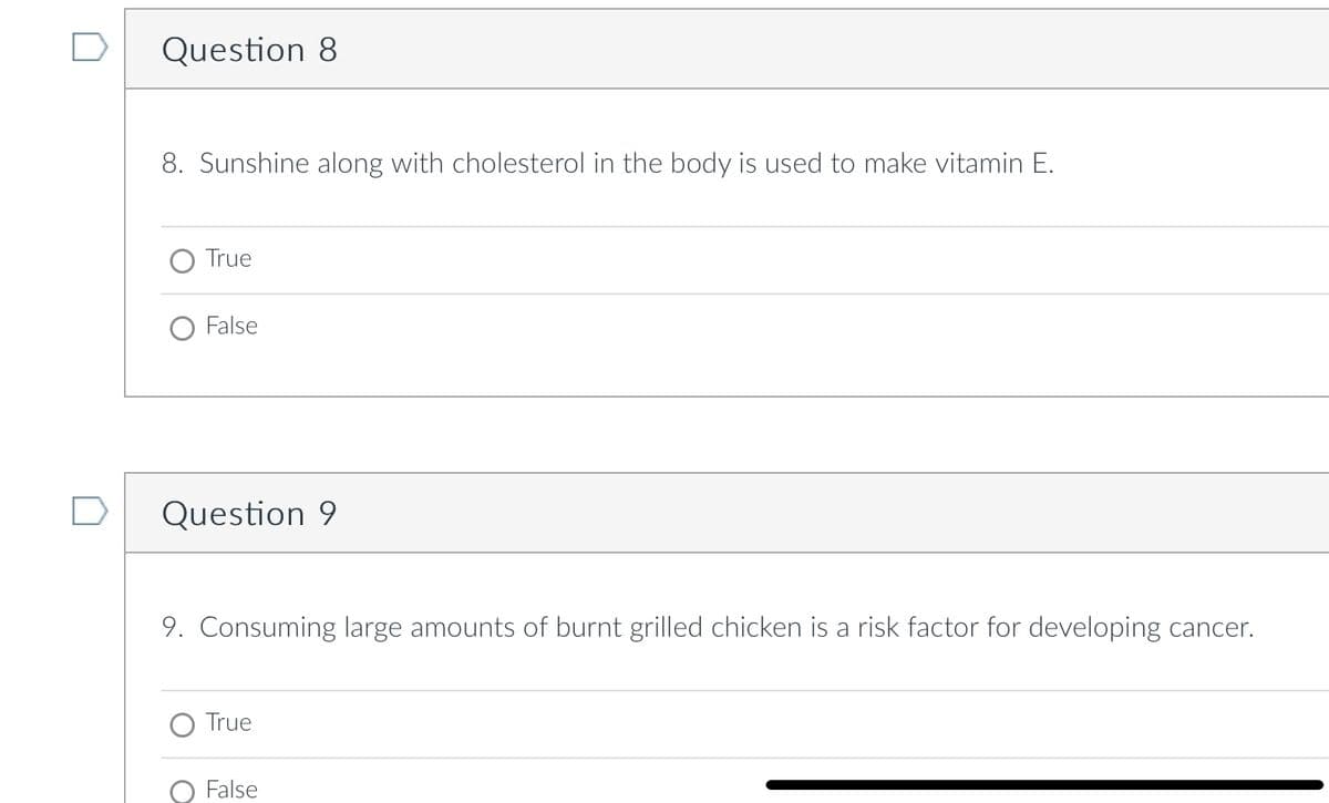 Question 8
8. Sunshine along with cholesterol in the body is used to make vitamin E.
True
False
Question 9
9. Consuming large amounts of burnt grilled chicken is a risk factor for developing cancer.
True
O False