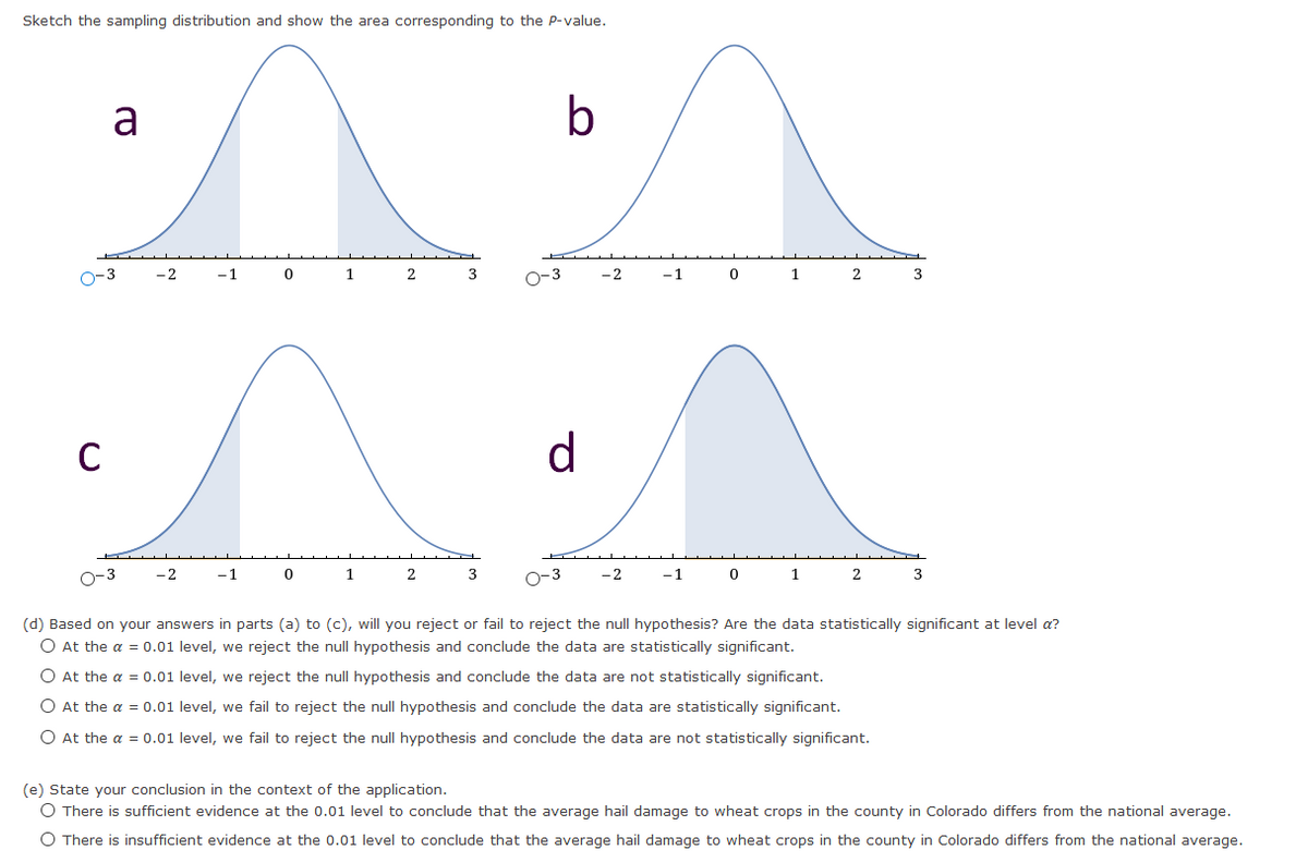 Sketch the sampling distribution and show the area corresponding to the P-value.
a
-2
-1
1
2
3
O-3
-2
-1
1
2
3
C
d
O-3
-2
-1
1
2
3
O-3
-2
-1
1
3
(d) Based on your answers in parts (a) to (c), will you reject or fail to reject the null hypothesis? Are the data statistically significant at level a?
O At the a = 0.01 level, we reject the null hypothesis and conclude the data are statistically significant.
O At the a = 0.01 level, we reject the null hypothesis and conclude the data are not statistically significant.
O At the a = 0.01 level, we fail to reject the null hypothesis and conclude the data are statistically significant.
O At the a = 0.01 level, we fail to reject the null hypothesis and conclude the data are not statistically significant.
(e) State your conclusion in the context of the application.
O There is sufficient evidence at the 0.01 level to conclude that the average hail damage to wheat crops in the county in Colorado differs from the national average.
O There is insufficient evidence at the 0.01 level to conclude that the average hail damage to wheat crops in the county in Colorado differs from the national average.
