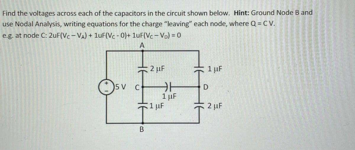 Find the voltages across each of the capacitors in the circuit shown below. Hint: Ground Node B and
use Nodal Analysis, writing equations for the charge "leaving" each node, where Q = C V.
e.g. at node C: 2uF(Vc-VA) + 1uF(Vc -0)+ 1uF(Vc – Vp) = 0
2 µF
1 µF
5 V
C
1 µF
1 uF
2 µF
В
