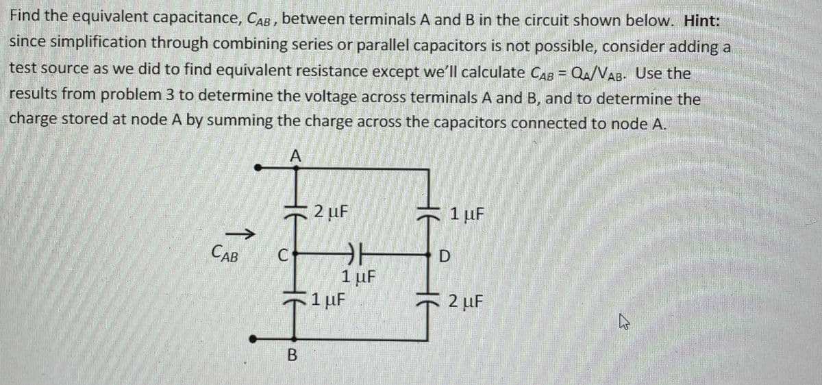 Find the equivalent capacitance, CAB, between terminals A and B in the circuit shown below. Hint:
since simplification through combining series or parallel capacitors is not possible, consider adding a
test source as we did to find equivalent resistance except we'll calculate CAB = QA/VAB- Use the
results from problem 3 to determine the voltage across terminals A and B, and to determine the
charge stored at node A by summing the charge across the capacitors connected to node A.
2 µF
1 uF
CAB
1 µF
51pF
2 µF
