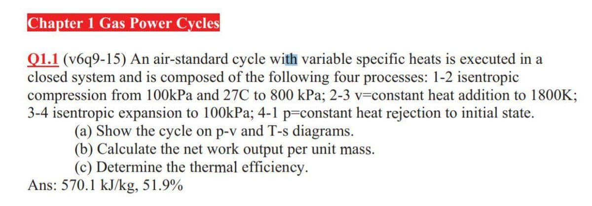 Chapter 1 Gas Power Cycles
Q1.1 (v6q9-15) An air-standard cycle with variable specific heats is executed in a
closed system and is composed of the following four processes: 1-2 isentropic
compression from 100kPa and 27C to 800 kPa; 2-3 v=constant heat addition to 1800K;
3-4 isentropic expansion to 100kPa; 4-1 p=constant heat rejection to initial state.
(a) Show the cycle on p-v and T-s diagrams.
(b) Calculate the net work output per unit mass.
(c) Determine the thermal efficiency.
Ans: 570.1 kJ/kg, 51.9%
