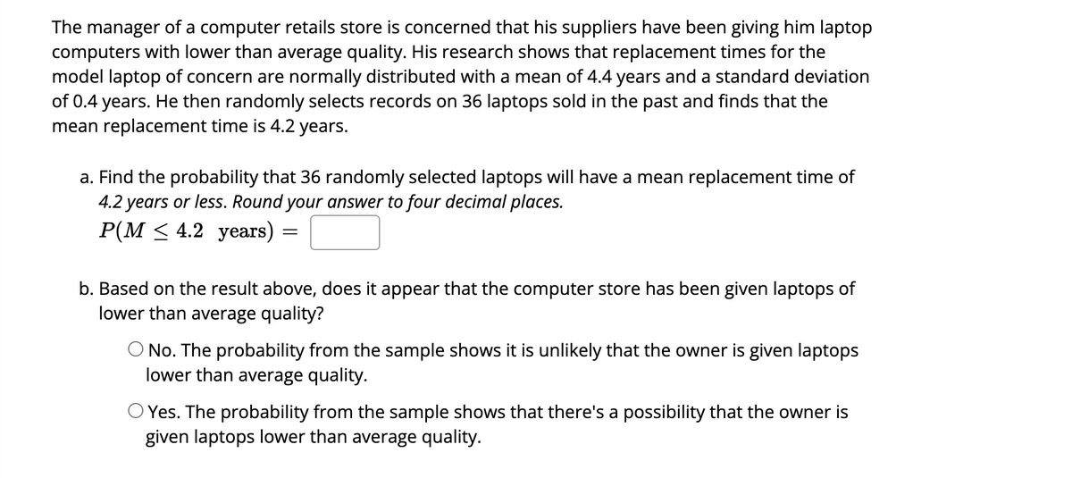 The manager of a computer retails store is concerned that his suppliers have been giving him laptop
computers with lower than average quality. His research shows that replacement times for the
model laptop of concern are normally distributed with a mean of 4.4 years and a standard deviation
of 0.4 years. He then randomly selects records on 36 laptops sold in the past and finds that the
mean replacement time is 4.2 years.
a. Find the probability that 36 randomly selected laptops will have a mean replacement time of
4.2 years or less. Round your answer to four decimal places.
P(M ≤ 4.2 years)
=
b. Based on the result above, does it appear that the computer store has been given laptops of
lower than average quality?
O No. The probability from the sample shows it is unlikely that the owner is given laptops
lower than average quality.
O Yes. The probability from the sample shows that there's a possibility that the owner is
given laptops lower than average quality.