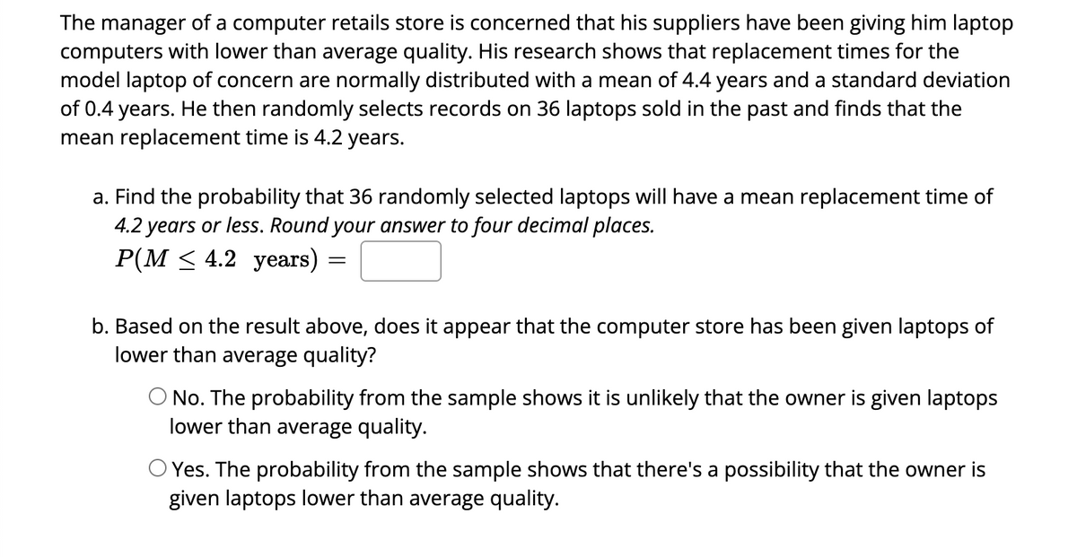 The manager of a computer retails store is concerned that his suppliers have been giving him laptop
computers with lower than average quality. His research shows that replacement times for the
model laptop of concern are normally distributed with a mean of 4.4 years and a standard deviation
of 0.4 years. He then randomly selects records on 36 laptops sold in the past and finds that the
mean replacement time is 4.2 years.
a. Find the probability that 36 randomly selected laptops will have a mean replacement time of
4.2 years or less. Round your answer to four decimal places.
P(M≤ 4.2 years)
=
b. Based on the result above, does it appear that the computer store has been given laptops of
lower than average quality?
O No. The probability from the sample shows it is unlikely that the owner is given laptops
lower than average quality.
O Yes. The probability from the sample shows that there's a possibility that the owner is
given laptops lower than average quality.