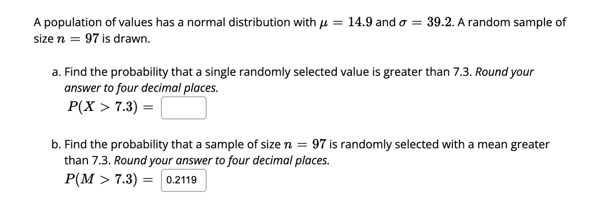 A population of values has a normal distribution with μ = 14.9 and o = 39.2. A random sample of
size n = 97 is drawn.
a. Find the probability that a single randomly selected value is greater than 7.3. Round your
answer to four decimal places.
P(X > 7.3):
=
b. Find the probability that a sample of size n = 97 is randomly selected with a mean greater
than 7.3. Round your answer to four decimal places.
P(M > 7.3):
= 0.2119