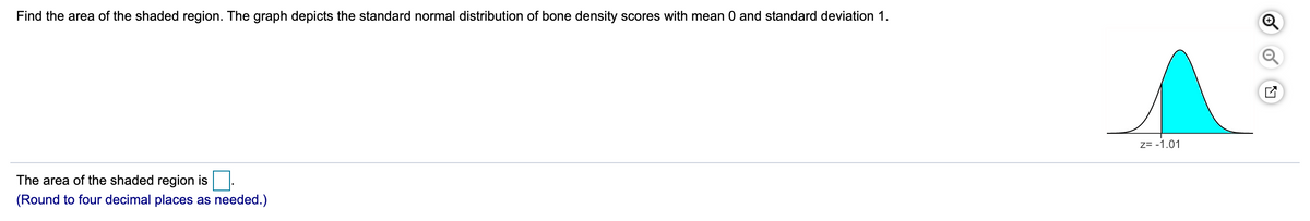 Find the area of the shaded region. The graph depicts the standard normal distribution of bone density scores with mean 0 and standard deviation 1.
Z= -1.01
The area of the shaded region is
(Round to four decimal places as needed.)
