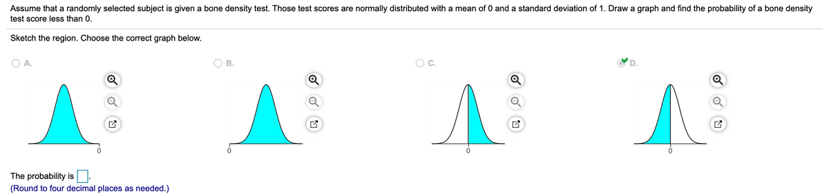Assume that a randomly selected subject is given a bone density test. Those test scores are normally distributed with a mean of 0 and a standard deviation of 1. Draw a graph and find the probability of a bone density
test score less than 0.
Sketch the region. Choose the correct graph below.
O A.
В.
Oc.
D.
The probability is
(Round to four decimal places as needed.)
