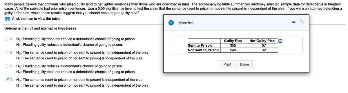 Many people believe that criminals who plead guilty tend to get lighter sentences than those who are convicted in trials. The accompanying table summarizes randomly selected sample data for defendants in burglary
cases. All of the subjects had prior prison sentences. Use a 0.05 significance level to test the claim that the sentence (sent to prison or not sent to prison) is independent of the plea. If you were an attorney defending a
guilty defendant, would these results suggest that you should encourage a guilty plea?
Click the icon to view the table.
More Info
Determine the null and alternative hypotheses.
A. Ho: Pleading guilty does not reduce a defendant's chance of going to prison.
H4: Pleading guilty reduces a defendant's chance of going to prison.
Guilty Plea
Not Guilty Plea
Sent to Prison
355
57
Not Sent to Prison
549
32
O B. Ho: The sentence (sent to prison or not sent to prison) is not independent of the plea.
H,: The sentence (sent to prison or not sent to prison) is independent of the plea.
Print
Done
Ho: Pleading guilty reduces a defendant's chance of going to prison.
H1: Pleading guilty does not reduce a defendant's chance of going to prison.
D. Ho: The sentence (sent to prison or not sent to prison) is independent of the plea.
H: The sentence (sent to prison or not sent to prison) is not independent of the plea.
