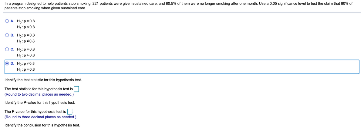 In a program designed to help patients stop smoking, 221 patients were given sustained care, and 80.5% of them were no longer smoking after one month. Use a 0.05 significance level to test the claim that 80% of
patients stop smoking when given sustained care.
О А. Но: р3D0.8
H4:p<0.8
В. Но: р3D0.8
H1:p#0.8
О С. Но: р3D0.8
H1:p>0.8
D. Ho: p#0.8
H1:p= 0.8
Identify the test statistic for this hypothesis test.
The test statistic for this hypothesis test is
(Round to two decimal places as needed.)
Identify the P-value for this hypothesis test.
The P-value for this hypothesis test is
(Round to three decimal places as needed.)
Identify the conclusion for this hypothesis test.
