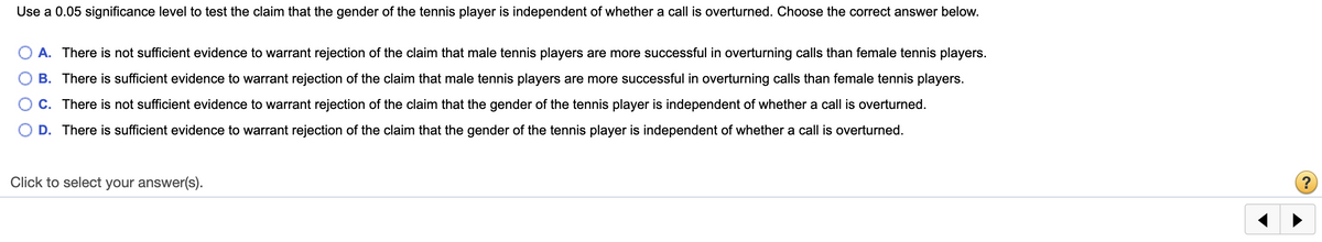Use a 0.05 significance level to test the claim that the gender of the tennis player is independent of whether a call is overturned. Choose the correct answer below.
A. There is not sufficient evidence to warrant rejection of the claim that male tennis players are more successful in overturning calls than female tennis players.
B. There is sufficient evidence to warrant rejection of the claim that male tennis players are more successful in overturning calls than female tennis players.
C. There is not sufficient evidence to warrant rejection of the claim that the gender of the tennis player is independent of whether a call is overturned.
D. There is sufficient evidence to warrant rejection of the claim that the gender of the tennis player is independent of whether a call is overturned.
Click to select your answer(s).
