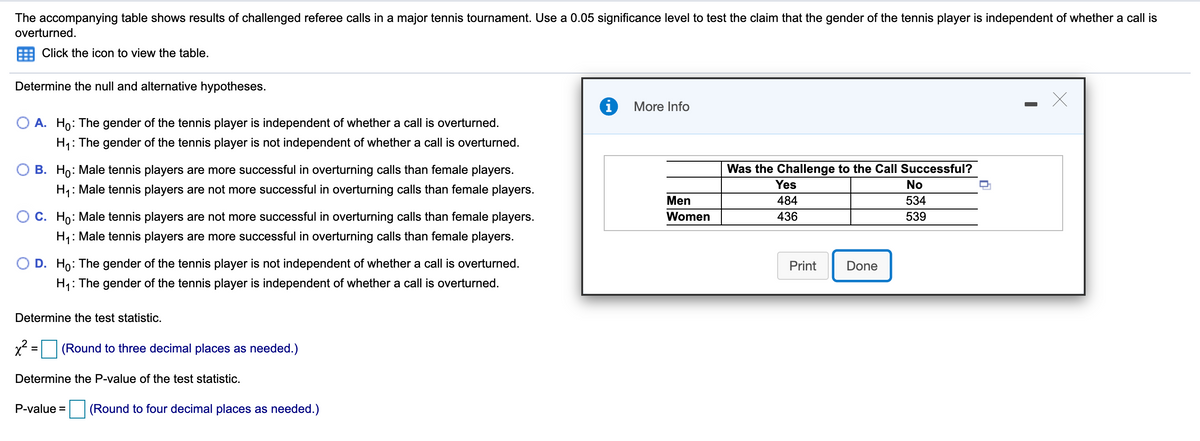 The accompanying table shows results of challenged referee calls in a major tennis tournament. Use a 0.05 significance level to test the claim that the gender of the tennis player is independent of whether a call is
overturned.
Click the icon to view the table.
Determine the null and alternative hypotheses.
More Info
O A. Ho: The gender of the tennis player is independent of whether a call is overturned.
H,: The gender of the tennis player is not independent of whether a call is overturned.
B. Ho: Male tennis players are more successful in overturning calls than female players.
Was the Challenge to the Call Successful?
Yes
No
H1: Male tennis players are not more successful in overturning calls than female players.
Men
484
534
O C. Ho: Male tennis players are not more successful in overturning calls than female players.
Women
436
539
H1: Male tennis players are more successful in overturning calls than female players.
O D. Ho: The gender of the tennis player is not independent of whether a call is overturned.
Print
Done
H: The gender of the tennis player is independent of whether a call is overturned.
Determine the test statistic.
x = (Round to three decimal places as needed.)
Determine the P-value of the test statistic.
P-value =
(Round to four decimal places as needed.)
