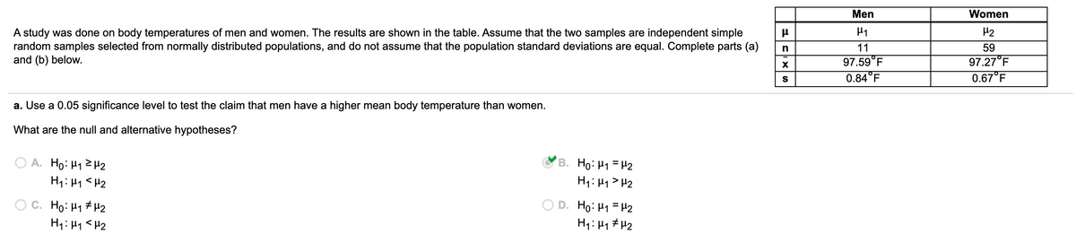 Men
Women
A study was done on body temperatures of men and women. The results are shown in the table. Assume that the two samples are independent simple
random samples selected from normally distributed populations, and do not assume that the population standard deviations are equal. Complete parts (a)
and (b) below.
H2
n
11
59
97.27°F
0.67°F
97.59°F
0.84°F
a. Use a 0.05 significance level to test the claim that men have a higher mean body temperature than women.
What are the null and alternative hypotheses?
A. Ho: H12 H2
B. Ho: H1 =H2
H1: H1 <H2
H1: H1 > H2
C. Ho: H1 # H2
H1: 41 <H2
Họ: H1 = H2
H1: H1 # H2
